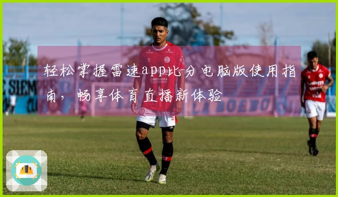 轻松掌握雷速app比分电脑版使用指南，畅享体育直播新体验