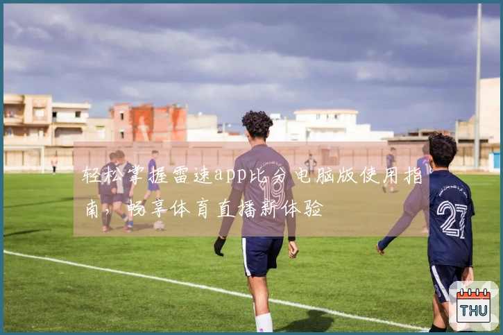 轻松掌握雷速app比分电脑版使用指南，畅享体育直播新体验